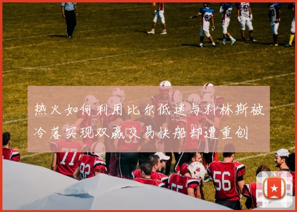 热火如何利用比尔低迷与科林斯被冷落实现双赢交易快船却遭重创