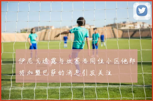 伊尼戈透露与坎塞洛同住小区他即将加盟巴萨的消息引发关注