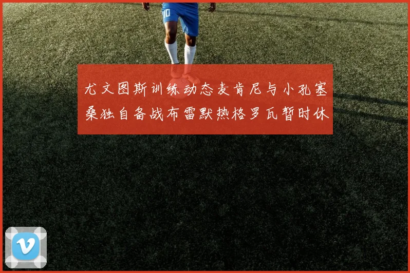 尤文图斯训练动态麦肯尼与小孔塞桑独自备战布雷默热格罗瓦暂时休息
