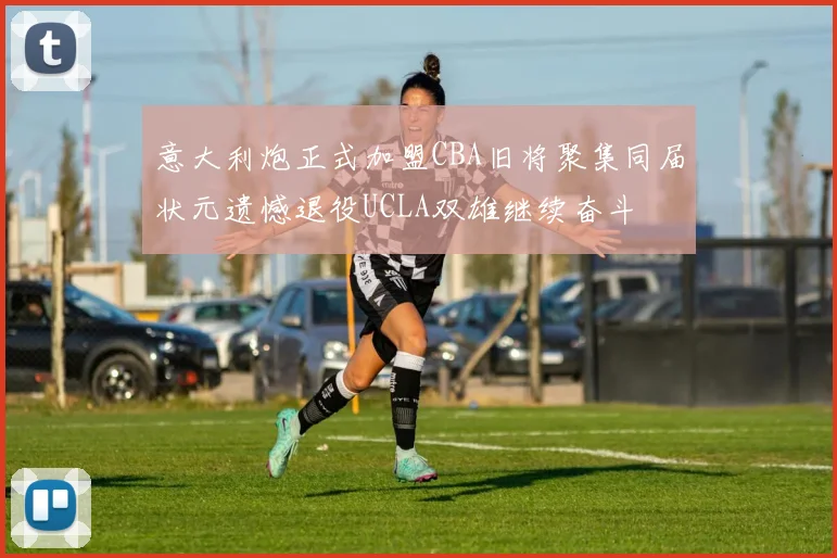 意大利炮正式加盟CBA旧将聚集同届状元遗憾退役UCLA双雄继续奋斗