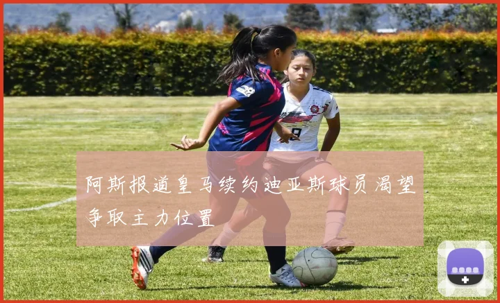 阿斯报道皇马续约迪亚斯球员渴望争取主力位置