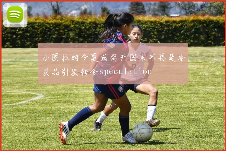小图拉姆今夏或离开国米不再是非卖品引发转会speculation