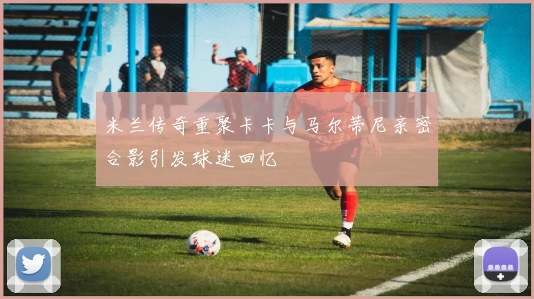 米兰传奇重聚卡卡与马尔蒂尼亲密合影引发球迷回忆
