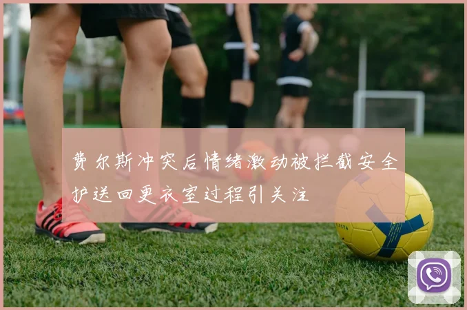 费尔斯冲突后情绪激动被拦截安全护送回更衣室过程引关注