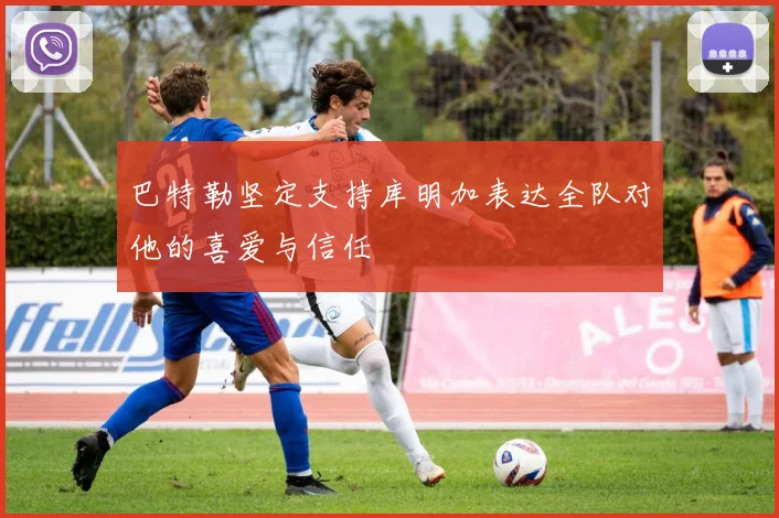 巴特勒坚定支持库明加表达全队对他的喜爱与信任