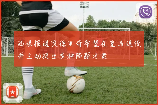 西媒报道莫德里奇希望在皇马退役并主动提出多种降薪方案