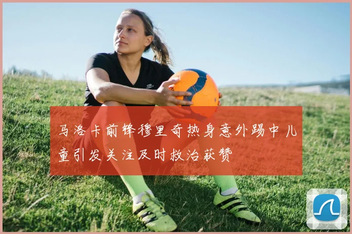 马洛卡前锋穆里奇热身意外踢中儿童引发关注及时救治获赞